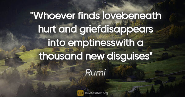 Rumi quote: "Whoever finds lovebeneath hurt and griefdisappears into..."