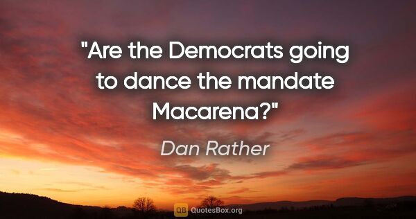 Dan Rather quote: "Are the Democrats going to dance the mandate Macarena?"
