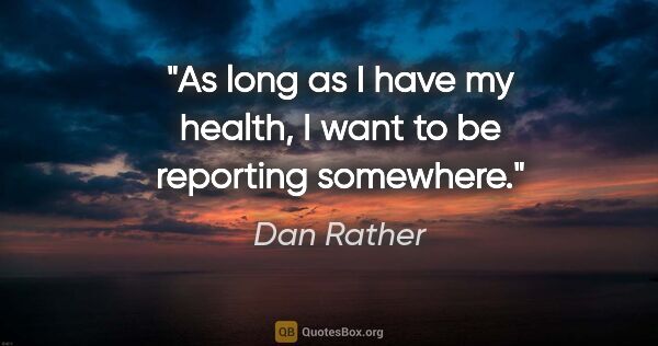 Dan Rather quote: "As long as I have my health, I want to be reporting somewhere."