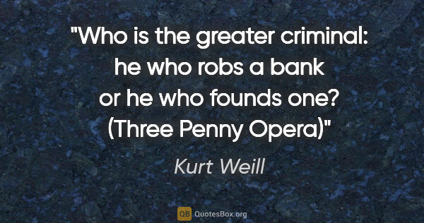 Kurt Weill quote: "Who is the greater criminal: he who robs a bank or he who..."