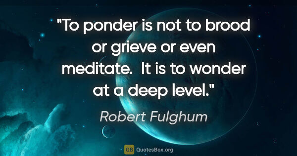 Robert Fulghum quote: "To ponder is not to brood or grieve or even meditate.  It is..."