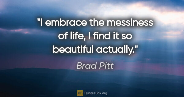 Brad Pitt quote: "I embrace the messiness of life, I find it so beautiful actually."