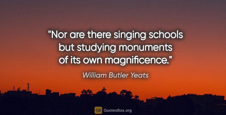 William Butler Yeats quote: "Nor are there singing schools but studying monuments of its..."