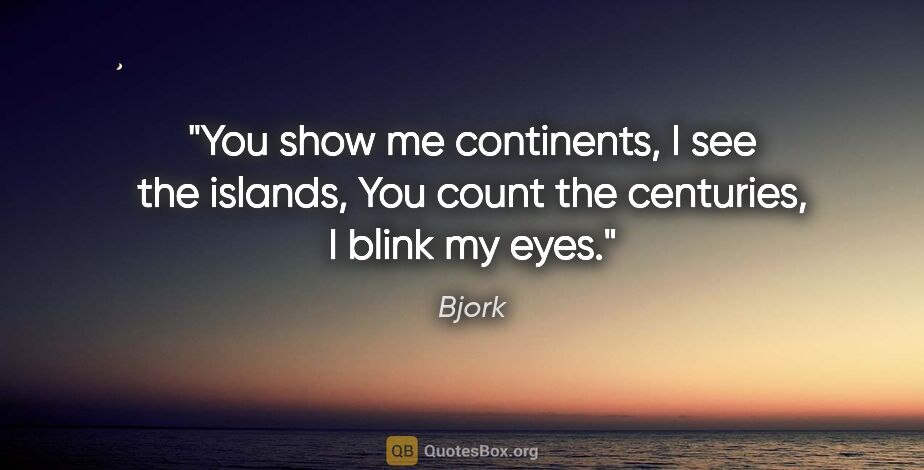 Bjork quote: "You show me continents, I see the islands, You count the..."