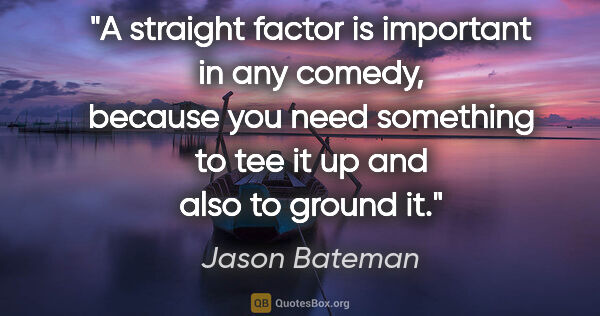 Jason Bateman quote: "A straight factor is important in any comedy, because you need..."