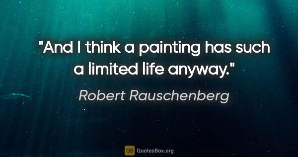 Robert Rauschenberg quote: "And I think a painting has such a limited life anyway."