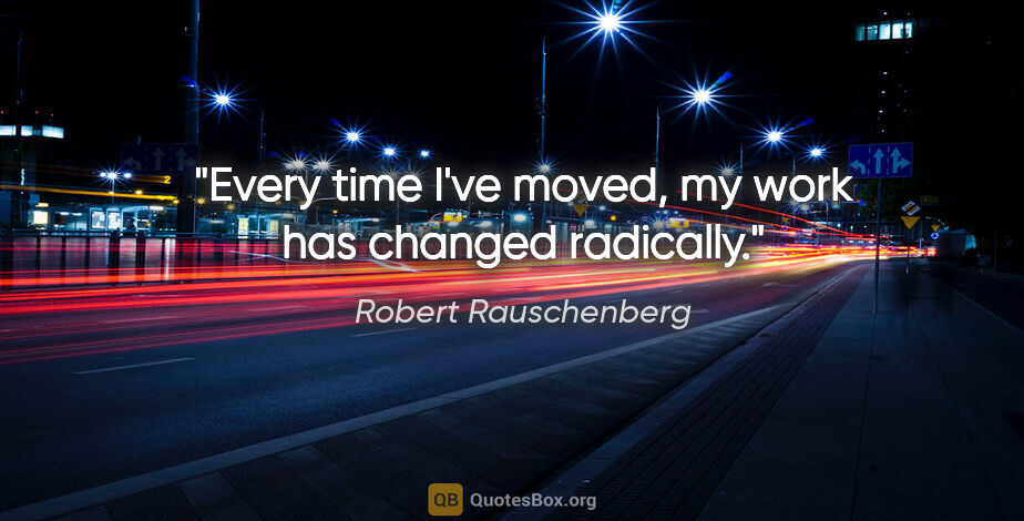 Robert Rauschenberg quote: "Every time I've moved, my work has changed radically."