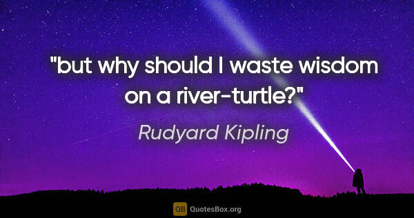 Rudyard Kipling quote: "but why should I waste wisdom on a river-turtle?"