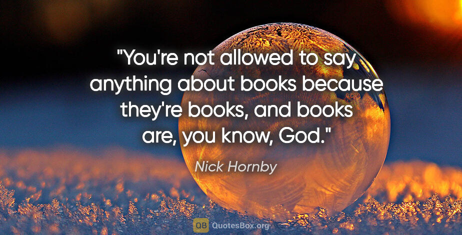 Nick Hornby quote: "You're not allowed to say anything about books because they're..."