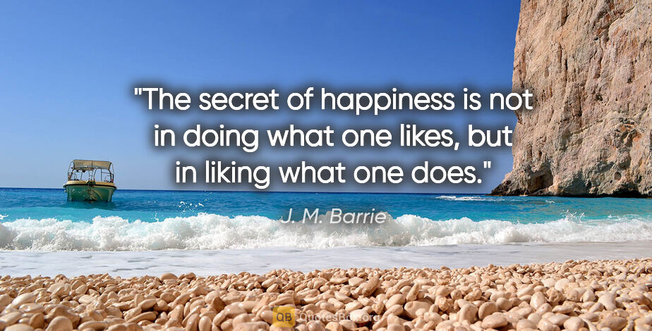 J. M. Barrie quote: "The secret of happiness is not in doing what one likes, but in..."