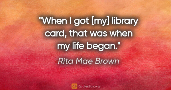 Rita Mae Brown quote: "When I got [my] library card, that was when my life began."