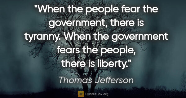 Thomas Jefferson quote: "When the people fear the government, there is tyranny. When..."