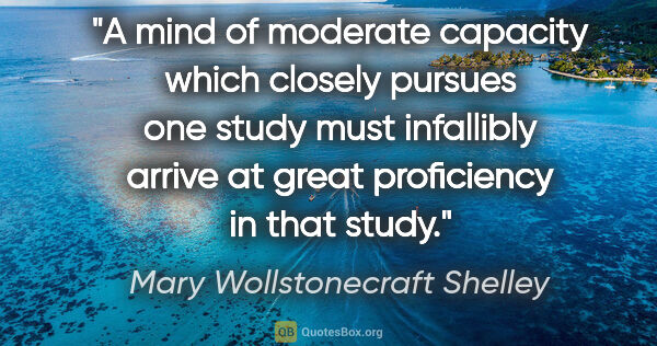 Mary Wollstonecraft Shelley quote: "A mind of moderate capacity which closely pursues one study..."