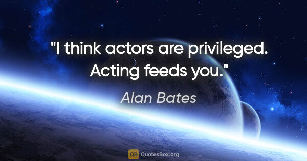 Alan Bates quote: "I think actors are privileged. Acting feeds you."