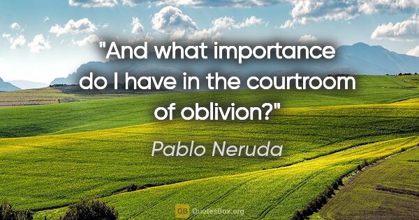 Pablo Neruda quote: "And what importance do I have in the courtroom of oblivion?"
