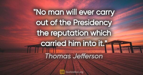 Thomas Jefferson quote: "No man will ever carry out of the Presidency the reputation..."