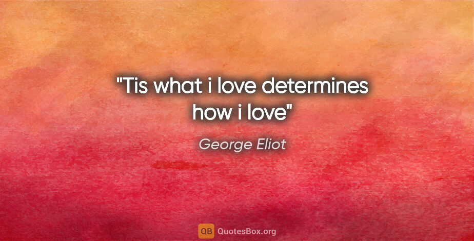 George Eliot quote: "Tis what i love determines how i love"