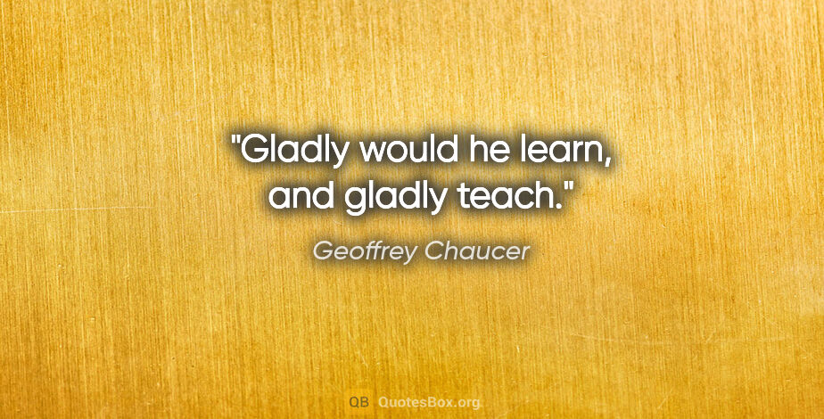 Geoffrey Chaucer quote: "Gladly would he learn, and gladly teach."