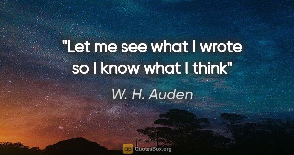W. H. Auden quote: "Let me see what I wrote so I know what I think"