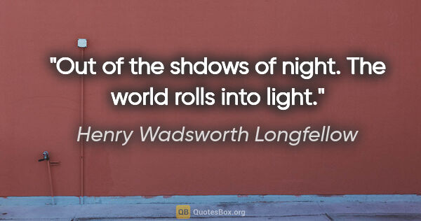 Henry Wadsworth Longfellow quote: "Out of the shdows of night. The world rolls into light."