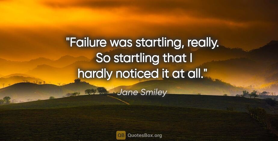 Jane Smiley quote: "Failure was startling, really.  So startling that I hardly..."