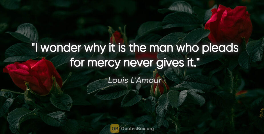Louis L'Amour quote: "I wonder why it is the man who pleads for mercy never gives it."