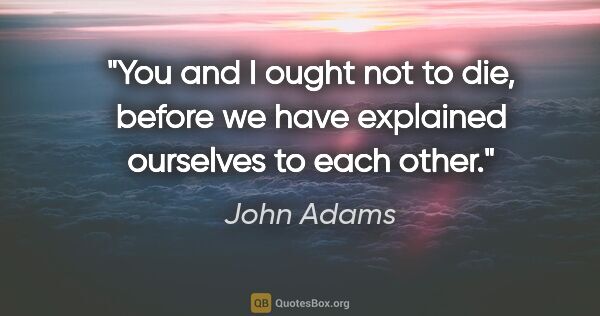 John Adams quote: "You and I ought not to die, before we have explained ourselves..."