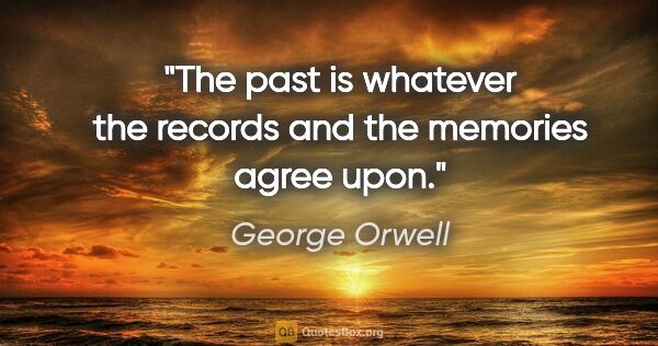 George Orwell quote: "The past is whatever the records and the memories agree upon."