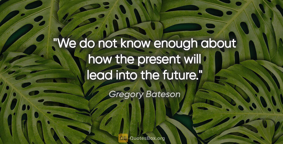 Gregory Bateson quote: "We do not know enough about how the present will lead into the..."