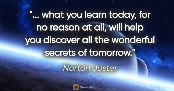 Norton Juster quote: " what you learn today, for no reason at all, will help you..."