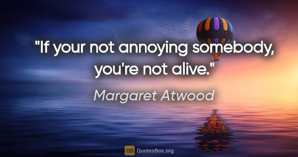 Margaret Atwood quote: "If your not annoying somebody, you're not alive."