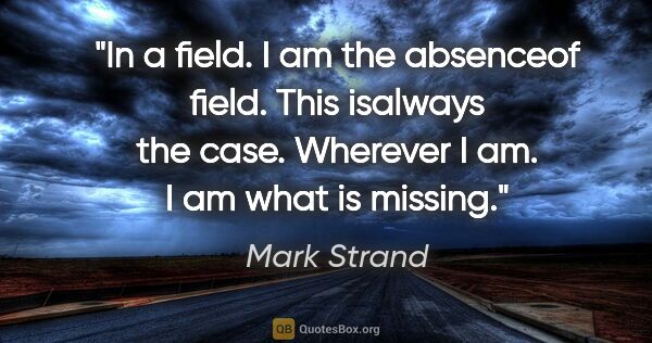Mark Strand quote: "In a field. I am the absenceof field. This isalways the case...."