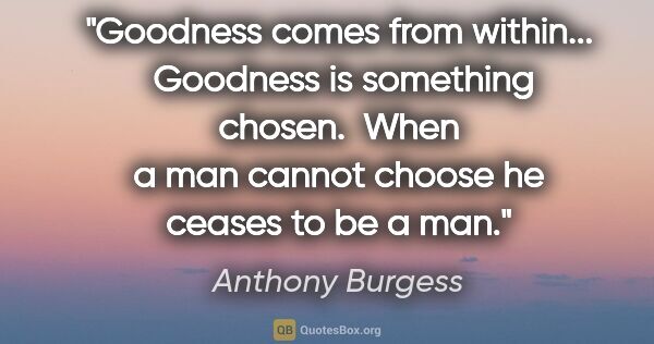 Anthony Burgess quote: "Goodness comes from within...  Goodness is something chosen. ..."