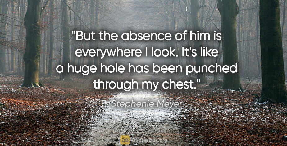 Stephenie Meyer quote: "But the absence of him is everywhere I look. It's like a huge..."