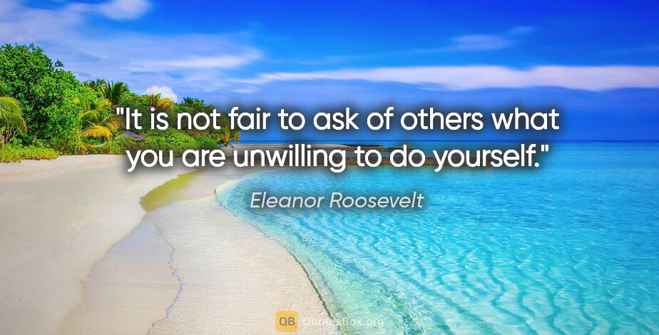 Eleanor Roosevelt quote: "It is not fair to ask of others what you are unwilling to do..."