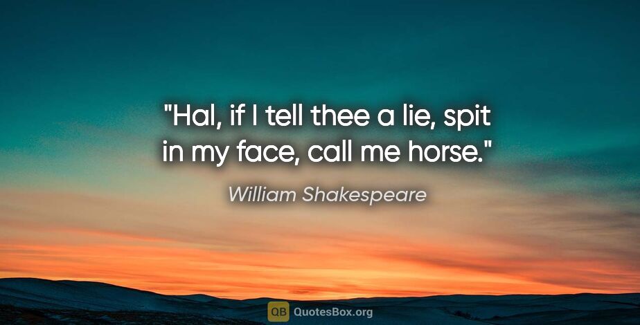 William Shakespeare quote: "Hal, if I tell thee a lie, spit in my face, call me horse."