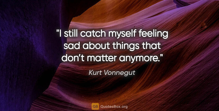 Kurt Vonnegut quote: "I still catch myself feeling sad about things that don’t..."