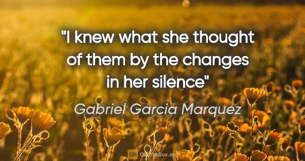 Gabriel Garcia Marquez quote: "I knew what she thought of them by the changes in her silence"