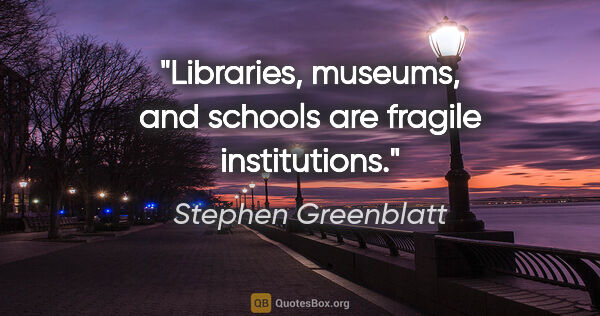 Stephen Greenblatt quote: "Libraries, museums, and schools are fragile institutions."