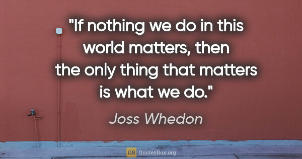 Joss Whedon quote: "If nothing we do in this world matters, then the only thing..."