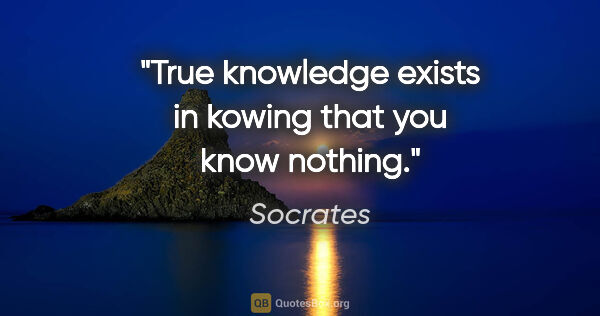 Socrates quote: "True knowledge exists in kowing that you know nothing."
