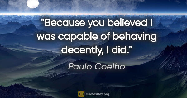 Paulo Coelho quote: "Because you believed I was capable of behaving decently, I did."