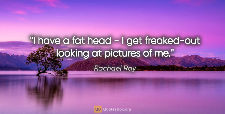 Rachael Ray quote: "I have a fat head - I get freaked-out looking at pictures of me."
