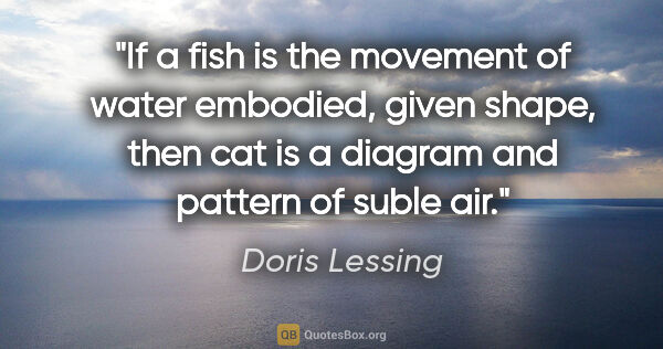 Doris Lessing quote: "If a fish is the movement of water embodied, given shape, then..."
