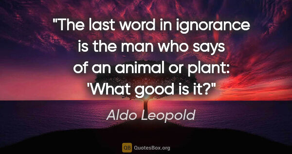 Aldo Leopold quote: "The last word in ignorance is the man who says of an animal or..."
