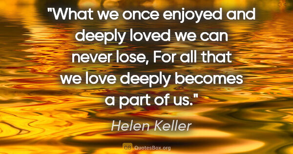 Helen Keller quote: "What we once enjoyed and deeply loved we can never lose, For..."