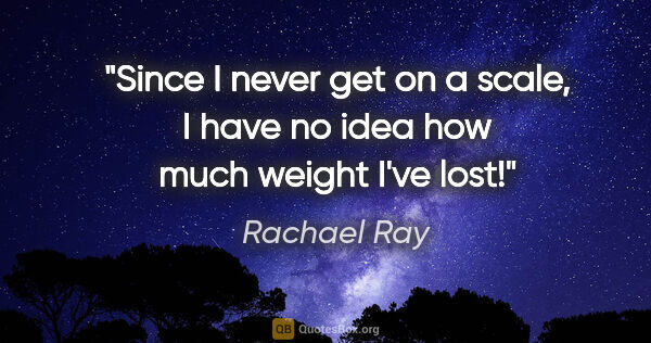 Rachael Ray quote: "Since I never get on a scale, I have no idea how much weight..."