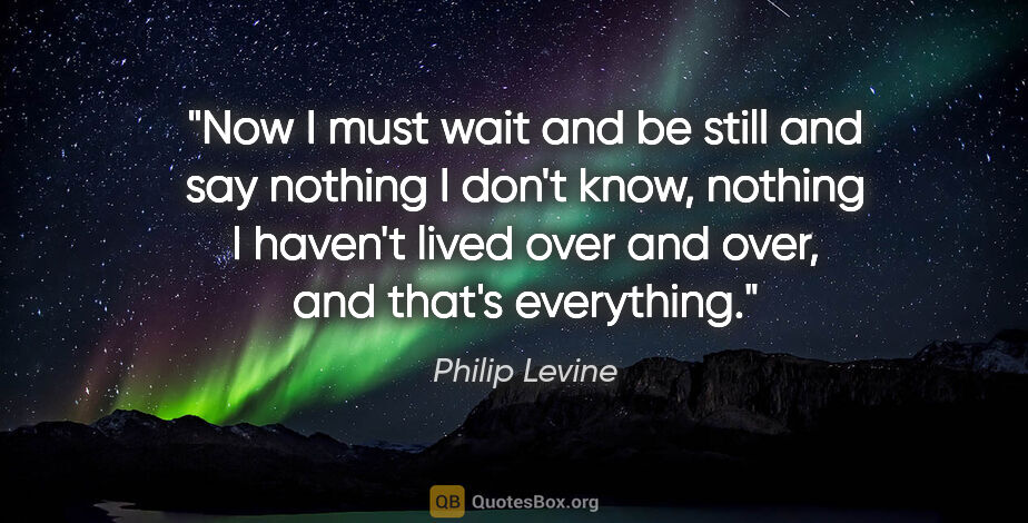 Philip Levine quote: "Now I must wait and be still and say nothing I don't know,..."