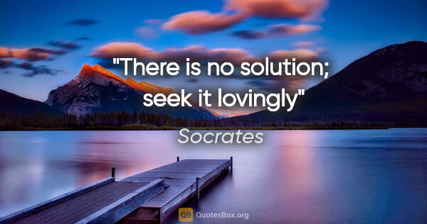Socrates quote: "There is no solution;  seek it lovingly"