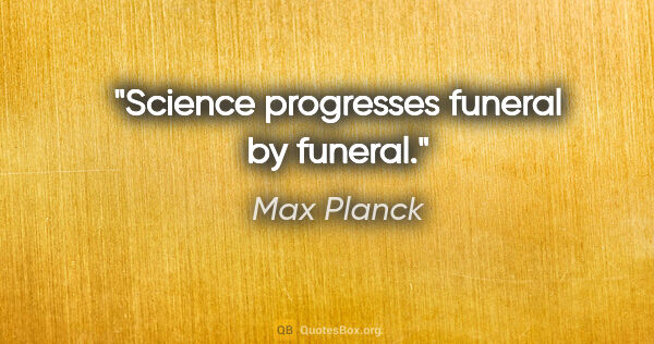 Max Planck quote: "Science progresses funeral by funeral."